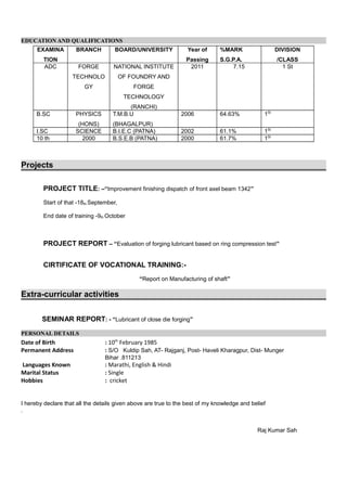 EDUCATION AND QUALIFICATIONSEDUCATION AND QUALIFICATIONS
EXAMINA
TION
BRANCH BOARD/UNIVERSITY Year of
Passing
%MARK
S.G.P.A.
DIVISION
/CLASS
ADC FORGE
TECHNOLO
GY
NATIONAL INSTITUTE
OF FOUNDRY AND
FORGE
TECHNOLOGY
(RANCHI)
2011 7.15 1 St
B.SC PHYSICS
(HONS)
T.M.B.U
(BHAGALPUR)
2006 64.63% 1St
I.SC SCIENCE B.I.E.C (PATNA) 2002 61.1% 1St
10 th 2000 B.S.E.B (PATNA) 2000 61.7% 1St
Projects
PROJECT TITLE: –“Improvement finishing dispatch of front axel beam 1342”
Start of that -18th September,
End date of training -9th October
PROJECT REPORT – “Evaluation of forging lubricant based on ring compression test”
CIRTIFICATE OF VOCATIONAL TRAINING:-
“Report on Manufacturing of shaft”
Extra-curricular activities
SEMINAR REPORT: - “Lubricant of close die forging”
PERSONAL DETAILSPERSONAL DETAILS
Date of Birth : 10th
February 1985
Permanent Address : S/O Kuldip Sah, AT- Rajganj, Post- Haveli Kharagpur, Dist- Munger
Bihar .811213
Languages Known : Marathi, English & Hindi
Marital Status : Single
Hobbies : cricket
I hereby declare that all the details given above are true to the best of my knowledge and belief
.
Raj Kumar Sah
 