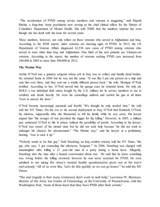 “The acceleration of PTSD among service members and veterans is staggering,” said Elspeth
Ritchie, a long-time Army psychiatrist now serving as the chief clinical officer for the District of
Columbia's Department of Mental Health. She told TIME that the numbers surprise her even
though she has dealt with the issue for several years.
These numbers, however, not only reflect on those veterans who served in Afghanistan and Iraq.
According to the IOM report, older veterans are showing signs of PTSD. In 2013, the US
Department of Veteran Affairs diagnosed 62,536 new cases of PTSD among veterans who
served in wars other than Iraq and Afghanistan. One third of the new patients are Vietnam-era
veterans. According to the report, the number of veterans seeking PTSD care increased from
190,000 in 2003 to more than 500,000 in 2012.
The Marine Way
Archie O’Neil was a gunnery sergeant whose job in Iraq was to collect and handle dead bodies.
He returned home in 2004 but he was not the same. “It was like I put one person on a ship and
sent him over there, and they sent me a totally different person back,” his wife, Monique O’Neil,
testified. According to her, O’Neil moved into his garage once he returned home. He only ate
M.R.E.’s (an individual field ration bought by the U.S. military for its service members to use in
combat) and drank heavily. He wore his camouflage uniform and carried his gun at all times
“even to answer the door.”
O’Neil became increasingly paranoid and fearful: “We thought he only needed time,” his wife
told the NY Times. On the eve to his second deployment to Iraq, O’Neil shot Kimberly O’Neal,
his mistress, supposedly after she threatened to kill his family while he was away. His lawyer
argued that “the ravages of war provided the trigger for the killing.” However, in 2005, a military
jury sentenced O’Neil to life in prison without the possibility of parole. According to his lawyer,
O’Neil was aware of his mental state but he did not seek help because “he did not want to
endanger his chances for advancement.” “The Marine way,” said his lawyer at a preliminary
hearing, “was to suck it up.”
“Nobody wants to be that guy,” Seth Strasburg, an Iraq combat veteran, told the NY Times, “the
guy who says ‘I got counseling this afternoon, Sergeant.’” In 2006, Strasburg was charged with
manslaughter after killing a 21 year-old man in a party during a home leave. Allegedly,
Strasburg shot the man after a heated conversation about war. He said that he knew something
was wrong before the killing occurred, however he was never screened for PTSD. He even
admitted to not taking the Army’s mental health questionnaires given out at his tour’s
end seriously: “All of us were like, ‘Let’s do this quickly so we can go home,’” he told the NY
Times.
“The real tragedy is that many [veterans] don’t want to seek help,” Lawrence W. Sherman,
director of the Jerry Lee Center of Criminology at the University of Pennsylvania, told the
Washington Post, “most of them learn that they have PTSD after their arrests.”
 