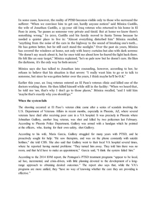 In some cases, however, the reality of PTSD becomes visible only to those who surround the
sufferer: “When we convince him to get out, hardly anyone notices” said Mónica Castillo,
the wife of Jonathan Castillo, a 33-year old Iraq veteran who returned to his home in El
Paso in 2009, “he passes as someone very private and timid. But at home we know there’s
something wrong.” In 2010, Castillo and his family moved to Santa Teresa because he
needed a quieter place to live in: “Almost everything disturbed him” Mónica recalled,
“anything from the noise of the cars in the highway to the sound of brushing one’s teeth…
He has gotten better, but he still can’t stand the sunlight.” Over the past six years, Mónica
has covered the windows at home, not only with heavy curtains but also with dark screens:
“He doesn’t say much about it, but he once told me about how he feared the light back there.
He felt like an easy target,” Mónica explained, “he’s so pale now but he doesn’t care. He likes
the darkness, it’s the only way he feels secure.”
Mónica says she has talked to Jonathan into counseling, however, according to her, he
refuses to believe that his situation is that severe: “I really want him to go or to talk to
someone, but since he was gotten better over the years, I think maybe he’ll be O.K.”
Earlier this year, an Iraq veteran entered an El Paso’s veteran clinic and killed one of the
doctors working there. He then killed himself while still in the facility: “When we heard that,
he told me ‘see, that’s why I don’t go to those places,” Mónica recalled, “and I told him
‘maybe that’s exactly why you should go.’”
When the system fails
The shooting occurred at El Paso’s veteran clinic came after a series of scandals involving the
U.S. Department of Veterans Affairs in recent months, especially in Phoenix, AZ, where several
veterans have died after receiving poor care in a VA hospital. It was precisely in Phoenix where
Johnathan Guillory, another Iraq veteran, was shot and killed by two policemen last February.
According to Phoenix Police Department, Guillory was armed with a handgun which he pointed
at the officers, who, fearing for their own safety, shot Guillory.
According to his wife, María García, Guillory struggled for many years with PTSD, and he
proactively sought for help: “He saw therapists, and was on the phone constantly with suicide
hotlines," she told CBS. She also said that Guillory went to their local VA hospital several times,
where he reported having mental problems: “They turned him away. They told him there was no
room, and that he'd have to make an appointment," García said, “I think the system failed him.”
According to the 2014 IOM report, the Pentagon’s PTSD treatment programs “appear to be local,
ad hoc, incremental, and crisis-driven, with little planning devoted to the development of a long-
range approach to obtaining desired outcomes.” The report also says that, while the VA’s
programs are more unified, they “have no way of knowing whether the care they are providing is
effective.”
 