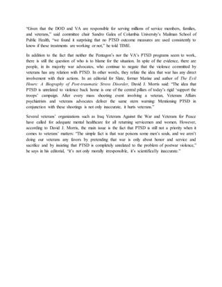 “Given that the DOD and VA are responsible for serving millions of service members, families,
and veterans,” said committee chair Sandro Galea of Columbia University’s Mailman School of
Public Health, “we found it surprising that no PTSD outcome measures are used consistently to
know if these treatments are working or not,” he told TIME.
In addition to the fact that neither the Pentagon’s nor the VA’s PTSD programs seem to work,
there is still the question of who is to blame for the situation. In spite of the evidence, there are
people, in its majority war advocates, who continue to negate that the violence committed by
veterans has any relation with PTSD. In other words, they refute the idea that war has any direct
involvement with their actions. In an editorial for Slate, former Marine and author of The Evil
Hours: A Biography of Post-traumatic Stress Disorder, David J. Morris said: “The idea that
PTSD is unrelated to violence back home is one of the central pillars of today’s rigid ‘support the
troops’ campaign. After every mass shooting event involving a veteran, Veterans Affairs
psychiatrists and veterans advocates deliver the same stern warning: Mentioning PTSD in
conjunction with these shootings is not only inaccurate, it hurts veterans.”
Several veterans’ organizations such as Iraq Veterans Against the War and Veterans for Peace
have called for adequate mental healthcare for all returning servicemen and women. However,
according to David J. Morris, the main issue is the fact that PTSD is still not a priority when it
comes to veterans’ matters: “The simple fact is that war poisons some men’s souls, and we aren’t
doing our veterans any favors by pretending that war is only about honor and service and
sacrifice and by insisting that PTSD is completely unrelated to the problem of postwar violence,”
he says in his editorial, “it’s not only morally irresponsible, it’s scientifically inaccurate.”
 