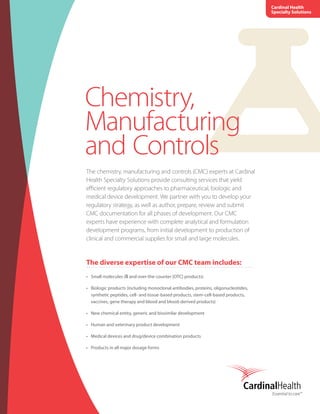 Chemistry,
Manufacturing
and Controls
The chemistry, manufacturing and controls (CMC) experts at Cardinal
Health Specialty Solutions provide consulting services that yield
efficient regulatory approaches to pharmaceutical, biologic and
medical device development. We partner with you to develop your
regulatory strategy, as well as author, prepare, review and submit
CMC documentation for all phases of development. Our CMC
experts have experience with complete analytical and formulation
development programs, from initial development to production of
clinical and commercial supplies for small and large molecules.
The diverse expertise of our CMC team includes:
•	 Small molecules (℞ and over-the-counter [OTC] products)
•	 Biologic products (including monoclonal antibodies, proteins, oligonucleotides,
synthetic peptides, cell- and tissue-based products, stem-cell-based products,
vaccines, gene therapy and blood and blood-derived products)
•	 New chemical entity, generic and biosimilar development
•	 Human and veterinary product development
•	 Medical devices and drug/device combination products
•	 Products in all major dosage forms
Cardinal Health
Specialty Solutions
 