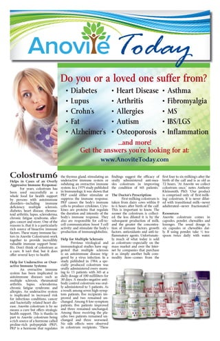 Colostrum6
Helps in Cases of an Overly
Aggressive Immune Response:
For years, colostrum has
been used successfully as a
whole food for health support
by persons with autoimmune
disorders—including immune
defi	ciency,	 multiple	 sclerosis,	
diabetes, heart disease, rheuma-
toid arthritis, lupus, scleroderma,
chronic fatigue syndrome, aller-
gies, cancer and more. One of the
reasons is, that it is a particularly
rich source of bioactive immune
factors. These many immune fac-
tors in Anovite Colostrum6 work
together to provide incredibly
valuable immune support bene-
fi	ts.	Don’t	think	of	colostrum	as	
a	 cure.	 It	 isn’t	 that,	 but	 it	 does	
offer several keys to health.
Help for Underactive or Over-
active Immune Systems:
An overactive immune
system has been implicated in
autoimmune diseases such as
multiple sclerosis, rheumatoid
arthritis, lupus, scleroderma,
chronic fatigue syndrome, and
allergies. An underactive system
is implicated in increased risk
for infectious conditions, cancer
and bacterially related heart dis-
ease. Anovite colostrum is by no
means a cure but offers strategic
health support. This is thanks in
part to Anovite colostrum being
a rich source of a hormone called
proline-rich polypeptide (PRP).
PRP is a hormone that regulates
the thymus gland, stimulating an
underactive immune system or
subduing an overactive immune
system. In a 1979 study published
in Immunology, it was shown that
PRP could either stimulate or
suppress the immune response.
PRP	 causes	 the	 body’s	 immune	
cells to produce cytokines. Cyto-
kines are proteins that regulate
the duration and intensity of the
body’s	 immune	 response.	 They	
also are responsible for cell-to-
cell communication; boost T-cell
activity;	and	stimulate	the	body’s	
production of immunoglobulins.
Help for Multiple Sclerosis:
Previous virological and
immunological studies have sug-
gested that multiple sclerosis
is an autoimmune disease trig-
gered by a virus infection. In a
study published in 1984, a spe-
cially produced colostrum was
orally administered every morn-
ing to 15 patients with MS at a
daily dosage of 100 milliliters for
30 days. A measles-negative anti-
body control colostrum was oral-
ly administered to 5 patients. As
a result, among seven high-symp-
tom	patients,	fi	ve	recipients	im-
proved and two remained un-
changed. Among 8 low-symptom
patients,	 fi	ve	 patients	 improved	
and three remained unchanged.
Among those receiving the pla-
cebo, two patients remained un-
changed and three worsened.
No side effects were observed
in colostrum recipients. “These
fi	ndings	 suggest	 the	 effi	cacy	 of	
orally administered anti-mea-
sles colostrum in improving
the condition of MS patients.”
The Doctor’s Prescription:
First-milking colostrum is
taken from dairy cows within 0
to 6 hours after birth of the calf.
This is important to know. The
sooner the colostrum is collect-
ed, the less diluted it is by the
subsequent production of milk,
and the greater the concentra-
tion of immune factors, growth
factors, antioxidants and anti-in-
fl	ammatory	agents.	Unfortunate-
ly, much of what today is sold
as colostrum—especially on the
mass market and over the Inter-
net by companies that purchase
it as simply another bulk com-
modity item—comes from the
fi	rst	four	to	six	milking’s	after	the	
birth of the calf and is as old as
72 hours. “At Anovite we collect
colostrum once,” notes Anthony
Kleinsmith,	 PhD.	 “Our	 product	
is	comprised	only	of	‘fi	rst-milk-
ing’	colostrum.	It	is	never	dilut-
ed with transitional milk—never
adulterated—never fractionated.”
Resources:
Anovite colostrum comes in
capsules, powder, chewables and
lozenges. The usual dosage is
six capsules or chewables dai-
ly. If using powder, take ½ tea-
spoon twice daily with water.
Do you or a loved one suffer from?
• Diabetes
• Lupus
• Crohn’s
• Fat
• Alzheimer’s
• Heart Disease
• Arthritis
• Allergies
• Autism
• Osteoporosis
• Asthma
• Fibromyalgia
• MS
• IBS/LGS
• Inﬂammation
...and more!
Get the answers you’re looking for at:
www.AnoviteToday.com
Today
 