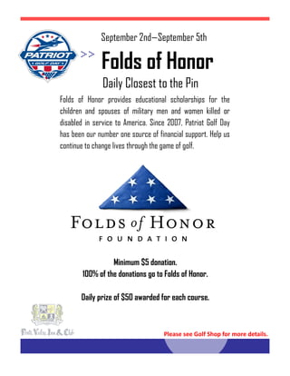 Daily Closest to the Pin
Folds of Honor
Folds of Honor provides educational scholarships for the
children and spouses of military men and women killed or
disabled in service to America. Since 2007, Patriot Golf Day
has been our number one source of financial support. Help us
continue to change lives through the game of golf.
Minimum $5 donation.
100% of the donations go to Folds of Honor.
Daily prize of $50 awarded for each course.
September 2nd—September 5th
Please see Golf Shop for more details.
 
