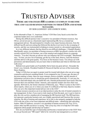 TRUSTED ADVISER
THERE ARE STRATEGIES HR LEADERS CAN EMPLOY TO BECOME
TRUE AND VALUED BUSINESS PARTNERS TO THEIR CEOS AND SENIOR
MANAGERS.
BY BOB GANDOSSY AND ANDREW SOBEL
In the aftermath of Sept. 11, American Airlines’ CEO Don Carty faced a crisis that few
corporate leaders have ever confronted.
During this difficult period, Carty’s executive vice president of human resources, Sue
Oliver, served not just as a functional expert representing HR, but as a trusted top-
management adviser. She participated in virtually every major business decision, from the
difficult layoffs and cost-cutting that followed the decline in air travel to the revamping of
security, and she was instrumental in helping to restore morale to a devastated organization.
In a very different industry that has faced its own difficult challenges, J. Randall (Randy)
MacDonald, senior vice president of human resources at IBM, has played a similar role with
recently retired CEO Lou Gerstner, one of the smartest and toughest bosses in corporate
America. “You don’t become an adviser who can influence the CEO overnight,” MacDonald
says. “At first, you do a lot of listening, get the lay of the land, observe, learn the business
and then deliver with great quality. You focus on the business issues. You always act with
persistence and determination, but you learn when to hold them and when to fold them and
walk away.”
Behind every great leader you’ll probably find at least one great adviser. Alexander the
Great’s was Aristotle. President Franklin D. Roosevelt had the services of the trustworthy
Harry Hopkins.
Today’s CEOs have an equal or greater need for trusted individuals who can act as sage
counselors and discreet sounding boards. Even compared to just 10 years ago, the pace of
decision-making is faster, there are more strategic choices available, and the amount of
information executives have to absorb has grown dramatically. Ironically, it’s not easy for
CEOs to find individuals who can fulfill this role. Outside professionals must tread a thin line
between their own and their clients’ interests, and corporate insiders also have their own
agendas. Bob Galvin, the former chairman of Motorola, says, “When it comes to the CEO’s
direct reports, where you sit is where you stand. It is difficult to find truly objective insiders
who can serve this important trusted adviser role to the CEO.”
Human resource executives are in an ideal position to play the role of trusted counselor to
top management. In fact, if you want to truly stand out from the pack, you’ve got to learn to
play this role and do a standout job of managing the HR function itself. The HR head does
not represent a particular business unit, nor a highly specialized staff function like investor
relations. By dint of training and experience, he or she is also uniquely equipped to help the
CEO with one of his or her most important and difficult tasks—identifying and cultivating
leaders. Mike D’Ambrose, executive vice president of human resources for Toys ‘R Us,
echoes other top HR executives in saying, “One of my key roles is to help the CEO make
judgments about people and develop our leaders.”
How do you build this type of relationship and become a trusted adviser to the CEO? How
do you go beyond your “HR expert” label to be viewed by top management as a critical
Reprinted from HUMAN RESOURCE EXECUTIVE, October 20th
, 2002
 