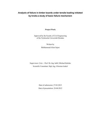 Analysis of failure in timber boards under tensile loading initiated
by knots-a study of basic failure mechanism
Project Work
Approved by the Faculty of Civil Engineering
of the Technische Universität Dresden
Written by
Mohhammad Afsar Sujon
Supervisors: Univ. - Prof. Dr.-Ing. habil. Michael Kaliske
Scientific Consultant. Dipl.-Ing. Christian Jenkel
Date of submission: 27-03-2015
Date of presentation: 29-04-2015
 