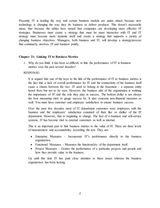 2
Presently IT is leading the way and certain business models are under attack because new
technology is changing the way they do business or deliver products. This doesn’t necessarily
mean, that because the tables have turned that companies are developing more effective IT
strategies. Businesses must create a strategy that must be more interactive with IT and IT
strategy must become more dynamic itself and create a strategy that supports a variety of
changing business objectives. Managers, both business and IT, will develop a strategy/process
that continually involves IT and business jointly.
Chapter 21: Linking IT to Business Metrics
1. Why do you think it has been so difficult to link the performance of IT to business
metrics over the past several decades?
RESPONSE:
It is argued that one of the keys to the link of the performance of IT to business metrics is
the fact that a lack of overall performance by IT and the connectivity of the business itself
cause a chasm between the two. IT used to belong in the basement – a separate entity
heard from but not to be seen. However, the business side of the organization is realizing
the importance of IT and the role they play in success. The bottom dollar is not always
the best measuring stick to gauge success by. It also concerns non-financial measures as
well. You must have customer and employee satisfaction to ensure business success.
Over the past few decades most of IT department customers were employees with the
business and the employees’ satisfaction consisted of their like or dislike of the IT
department. However, that is beginning to change. The fact of e-business and self-service
systems, IT has become vital to external customers as well as internal.
This is an important part to link business metrics to the value of IT. There are three levels
of measurement and accountability according the text. They are:
 Enterprise Measures – Incorporate IT’s performance directly to the business
organization.
 Functional Measures – Measures the functionality of the department itself.
 Project Measures – Grades the performance of a particular projects and people and
how they provide value to the business.
Up until this time IT has paid close attention to these issues whereas the business
organization has been lacking.
 