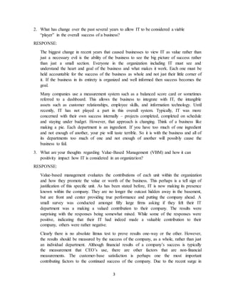 3
2. What has change over the past several years to allow IT to be considered a viable
“player” in the overall success of a business?
RESPONSE:
The biggest change in recent years that caused businesses to view IT as value rather than
just a necessary evil is the ability of the business to see the big picture of success rather
than just a small section. Everyone in the organization including IT must see and
understand the heart and goal of the business and what makes it work. Each one must be
held accountable for the success of the business as whole and not just their little corner of
it. If the business in its entirety is organized and well informed then success becomes the
goal.
Many companies use a measurement system such as a balanced score card or sometimes
referred to a dashboard. This allows the business to integrate with IT, the intangible
assets such as customer relationships, employee skills, and information technology. Until
recently, IT has not played a part in this overall system. Typically, IT was more
concerned with their own success internally – projects completed, completed on schedule
and staying under budget. However, that approach is changing. Think of a business like
making a pie. Each department is an ingredient. If you have too much of one ingredient
and not enough of another, your pie will taste terrible. So it is with the business and all of
its departments too much of one and not enough of another will possibly cause the
business to fail.
3. What are your thoughts regarding Value-Based Management (VBM) and how it can
positivity impact how IT is considered in an organization?
RESPONSE:
Value-based management evaluates the contributions of each unit within the organization
and how they promote the value or worth of the business. This perhaps is a tell sign of
justification of this specific unit. As has been stated before, IT is now making its presence
known within the company. They are no longer the outcast hidden away in the basement,
but are front and center providing true performance and putting the company ahead. A
small survey was conducted amongst fifty large firms asking if they felt their IT
department was a making a valued contribution to their company. The results were
surprising with the responses being somewhat mixed. While some of the responses were
positive, indicating that their IT had indeed made a valuable contribution to their
company, others were rather negative.
Clearly there is no absolute litmus test to prove results one-way or the other. However,
the results should be measured by the success of the company, as a whole, rather than just
an individual department. Although financial results of a company’s success is typically
the measurement that CEO’s use, there are other factors that are non-financial
measurements. The customer-base satisfaction is perhaps one the most important
contributing factors to the continued success of the company. Due to the recent surge in
 