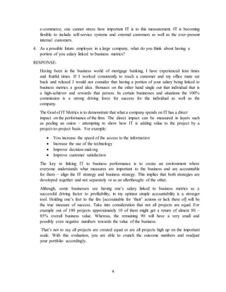 4
e-commerce, one cannot stress how important IT is to this measurement. IT is becoming
flexible to include self-service systems and external customers as well as the ever-present
internal customers.
4. As a possible future employee in a large company, what do you think about having a
portion of you salary linked to business metrics?
RESPONSE:
Having been in the business world of mortgage banking, I have experienced lean times
and fruitful times. If I worked consistently to reach a customer and my office mate sat
back and relaxed I would not consider that having a portion of your salary being linked to
business metrics a good idea. Bonuses on the other hand single out that individual that is
a high-achiever and rewards that person. In certain businesses and situations the 100%
commission is a strong driving force for success for the individual as well as the
company.
The Goal of IT Metrics is to demonstrate that what a company spends on IT has a direct
impact on the performance of the firm. The direct impact can be measured in layers such
as peeling an onion - attempting to show how IT is adding value to the project by a
project-to-project basis. For example:
 You increase the speed of the access to the information
 Increase the use of the technology
 Improve decision-making
 Improve customer satisfaction
The key to linking IT to business performance is to create an environment where
everyone understands what measures are important to the business and are accountable
for them – align the IT strategy and business strategy. This implies that both strategies are
developed together and not separately or as an afterthought of the other.
Although, some businesses see having one’s salary linked to business metrics as a
successful driving factor to profitability, in my opinion simple accountability is a stronger
tool. Holding one’s feet to the fire [accountable for ‘their’ actions or lack there of] will be
the true measure of success. Take into consideration that not all projects are equal. For
example out of 100 projects approximately 10 of them might get a return of almost 80 –
85% overall business value. Whereas, the remaining 90 will have a very small and
possibly even negative numbers towards the value of the business.
That’s not to say all projects are created equal or are all projects high up on the important
scale. With this evaluation, you are able to crunch the outcome numbers and readjust
your portfolio accordingly.
 