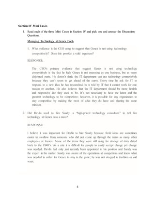 5
Section IV Mini Cases
1. Read each of the three Mini Cases in Section IV and pick one and answer the Discussion
Questions.
Managing Technology at Genex Fuels
1. What evidence is the CEO using to suggest that Genex is not using technology
competitively? Does this provide a valid argument?
RESPONSE:
The CEO's primary evidence that suggest Genex is not using technology
competitively is the fact he feels Genex is not operating as one business, but as many
disjointed parts. He doesn’t think the IT department can use technology competitively
because they can’t seem to get ahead of the curve. Every time he ask for IT to
respond to a new idea he has researched, he is told by IT that it cannot work for one
reason or another. He also believes that the IT department should be more flexible
and responsive like they used to be. It’s not necessary to have the latest and the
greatest technology to be competitive; however, it is possible for any organization to
stay competitive by making the most of what they do have and sharing the same
mindset.
2. Did Devlin need to hire Sandy, a “high-priced technology consultant,” to tell him
technology at Genex was a mess?
RESPONSE:
I believe it was important for Devlin to hire Sandy because fresh ideas are sometimes
easier to swallow from someone who did not come up through the ranks as many other
employees at Genex. Some of the items they were still using for storage of data dated
back to the 1940’s. As a rule it is difficult for people to easily accept change yet change
was needed. Devlin had only just recently been appointed to his position and Sandy was
the expert in the matter. Sandy was aware of the operations at competitors and knew what
was needed in order for Genex to stay in the game; he was not steeped in tradition or old
ways.
 