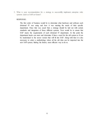 6
3. What is your recommendation for a strategy to successfully implement enterprise wide
systems (such as SAP) at Genex?
RESPONSE:
The first order of business would be to determine what hardware and software each
divisional IT was using and how it was meeting the needs of their specific
department. Once that was assed then a strategy should be laid out with certain
standards and integration of those different systems. Next would be to ensure that
SAP meets the requirements of each divisional IT department. At this point the
department heads can meet and determine if there a need for the old system or if can
be modernized to the newer version that will fit into SAP. Along with that it is also
necessary to select a methodology where all the old data can be imported into the
new SAP system; finding the fastest, most efficient way to do so.
 