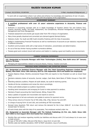 RAJEEV RANJAN KUMAR
Contact: 9313370916, 931087409 E-Mail: rrkoutlook1976@gmail.com
To work with an organization where I can utilize and enhance my knowledge and experience of over 15 years,
linking my progress with the progress of the organization.
ACHIEVEMENT SUMMARY
 A qualified professional with over 15 years’ extensive experience in Accounts, Finance and
Taxation.
 Proficient in accounting concepts with an in depth knowledge of Taxation (Direct Tax and Indirect Tax),
Finance, Accounts, Audits, Tax Audit, Assessment, Tax Compliances, Personal management, contract, Project
Management and Forex Management.
 Finalized assessment and smartly get issued order from ITD in favour of organisation.
 Many times penalty dissolved and converted zero demand against Demand Notice.
 Statutory Audit, Tax Audit and ABC Audit smoothly finalising with the help of associates.
 Skilled in implementing Financial Procedures as well as maintenance of accounts as per statutory requirements
of different accounts.
 Excellent communication skills with a high sense of motivation, concentration and determination.
 An out of the box thinker having excellent numerative abilities.
 Possess good work conduct record with seniors and helpful in creating a good and healthy work environment.
CURRENT WORKING EXPERIENCE
(A). Designated as Accounts Manager with Polar Technologies (India), New Delhi since 18th
January
2016 to Till Date.
 Managing all responsibilities related to Accounts Books, Finance, Taxation and Audit.
PREVIOUS WORK EXPERIENCE AND EXPERTISE DOMAIN
(A). Designated as Assistant Finance Manager with The Tahal Consulting Engineers Limited (Isreal
Based), New Delhi. Since 10th February 2014 to 12th September 2014 and leaded two employees.
 Prepare Balance Sheet, Monthly provisional Project MIS and reports to Vice President as well as Isreal Head
office.
 Maintains statutory books of accounts, Journal, Ledger, Cash Book, Bank Book of TAHAL Groups in Tally ERP-
9.
 Attending statutory auditors, Prepare all audit details, tax audit & resolving queries.
 Handle all the tax compliance and revise the return accordingly.
 Timely audit details prepare as auditors requirement.
 Handling bank transactions and arranging for funds to make payment to vendors.
 Maintains Project accounting like Cash/Imprest, Billing, Project MIS.
 Status updates of payable and recoverable and reports to seniors.
 Read agreement of all sub-contractor and update to seniors for payment norms.
 Filing various returns of Income Tax & TDS (26Q, 24Q, 27Q), Service Tax and VAT.
 In-charge of issuing Form-16 and 16A, and controlling all TDS recoverable.
 Revised many Quarterly TDS return and remove the demand for the A.Year 2006-07 to A.Year 2014-15,
revised total 72 returns.
 All work timely done with the help of my associates, Two employee worked under me.
(B). Designated as Associate Manager with The Outlook Publishing (I) Pvt. Ltd., Delhi. Since 13th
April 2002 to 31st August 2013 And leaded four employees.
 Monthly Plan and analyse regarding monthly tax liabilities and discuss with C.F.O and always try to save even
a single amount.
 All type of TDS QTLY (26Q, 24Q and 27Q) Return, Issue form-16 and 16A.
 Monthly sales tax liability calculation, DVAT & MVAT calculation, issue of certificates.
 