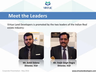 www.virtuelandevelopers.comCorporate Presentation - May 2016
Meet the Leaders
Virtue Land Developers is promoted by the two leaders of the Indian Real
estate industry:
Mr. Ankit Sidana
Director, VLD
Mr. Daljit Singh Dogra
Director, VLD
 