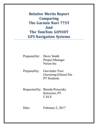 Relative Merits Report
Comparing
The Garmin Nuvi 775T
And
The TomTom GO930T
GPS Navigation Systems
Prepared for: Davis Smith
Project Manager
Nexen Inc
Prepared by: Gurvinder Toor
Guoxiong (Glenn) Xie
PT Students
Requested by: Brenda Prescesky
Instructor, PT
CALS
Date: February 2, 2017
 