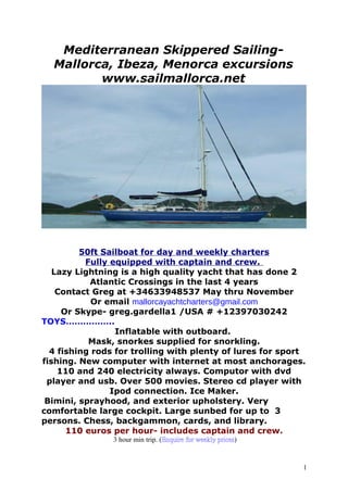 Mediterranean Skippered Sailing-
Mallorca, Ibeza, Menorca excursions
www.sailmallorca.net
50ft Sailboat for day and weekly charters
Fully equipped with captain and crew.
Lazy Lightning is a high quality yacht that has done 2
Atlantic Crossings in the last 4 years
Contact Greg at +34633948537 May thru November
Or email mallorcayachtcharters@gmail.com
Or Skype- greg.gardella1 /USA # +12397030242
TOYS……………..
Inflatable with outboard.
Mask, snorkes supplied for snorkling.
4 fishing rods for trolling with plenty of lures for sport
fishing. New computer with internet at most anchorages.
110 and 240 electricity always. Computor with dvd
player and usb. Over 500 movies. Stereo cd player with
Ipod connection. Ice Maker.
Bimini, sprayhood, and exterior upholstery. Very
comfortable large cockpit. Large sunbed for up to 3
persons. Chess, backgammon, cards, and library.
110 euros per hour- includes captain and crew.
3 hour min trip. (Enquire for weekly prices)
1
 