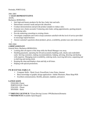 Portimão, PORTUGAL
2001-2003
 SALES REPRESENTATIVE
AVON,
Bucharest, ROMANIA
• Sale high-end beauty products for the face, body, hair and nails.
• Determinate customer needs and provide education.
• Conduct demonstrations and provide product samples to induce sales.
• Generate new clients accounts/ Contacting sales leads, setting appointments, quoting projects
and closing sales.
• Provide marketing consulting to existing clients .
• Investigate complaints and work to keep customers satisfied with the level of service provided
to encourage repeat business
• Answer customer's questions about products ,prices, availability, product uses and credit terms.
•
2002-2004
 SHOPASSISTANT
General Store, Bucharest (ROMANIA)
• Looking after all aspects of the shop while the Retail Manager was away.
• Handling payments, operating the till and accurately handling cash, checks and credit/debit
cards. Serving customers, making recommendations, helping, advising, directing and dealing
with enquiries. Managing stock availability, ordering stock, receiving deliveries, unpacking and
re-shelving and storing stock.
• Keeping the shop and displays clean and tidy at all times.
• Helping with special promotions.
•
P E R S O NAL S KIL L S
• Computer Skills : Word, Excel, PowerPoint, Lotus Notes, Internet
• Basic knowledge of graphic design applications -Adobe Illustrator ,Photo Shop POS
• Excellent communication, flexible, pleasant, emphatic, persuasive
LANGUAGES
ENGLISH- Fluent
PORTUGUESE- Fluent
ITALIAN – Fluent
SPANISH – Basic
***DRIVING LICENSE B *Clean Driving License 1994,Bucharest,Romania
***REFERENCES Available Upon Request
 