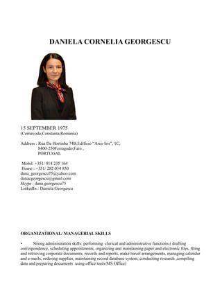 DANIELA CORNELIA GEORGESCU
15 SEPTEMBER 1975
(Cernavoda,Constanta,Romania)
Address : Rua Da Hortinha 74B,Edificio “Arco Iris”, 1C,
8400-250Ferragudo,Faro ,
PORTUGAL
Mobil: +351/ 914 235 164
Home : +351/ 282 034 850
dana_georgescu75@yahoo.com
danacgeorgescu@gmail.com
Skype : dana.georgescu75
LinkedIn : Daniela Georgescu
ORGANIZATIONAL/ MANAGERIAL SKILLS
• Strong administration skills: performing clerical and administrative functions ( drafting
correspondence, scheduling appointments, organizing and maintaining paper and electronic files, filing
and retrieving corporate documents, records and reports, make travel arrangements, managing calendar
and e-mails, ordering supplies, maintaining record database system, conducting research ,compiling
data and preparing documents using office tools/MS Office)
 