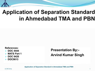 Application of Separation Standard
in Ahmedabad TMA and PBN
Presentation By:-
Arvind Kumar Singh
1
Application of Separation Standard in Ahmedabad TMA and PBN
12/26/2015
References:
 DOC 4444
 MATS Part 1
 DOC 9426
 DOC9613
 