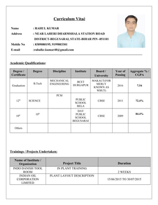 Curriculum Vitaé
Name : RAHUL KUMAR
Address : NEAR LAHERI DHARMSHALA STATION ROAD
DISTRICT-BEGUSARAI, STATE-BIHAR PIN -851101
Mobile No : 8389080195, 9199803301
E-mail :rahulkr.kumar40@gmail.com
Academic Qualifications:
Degree /
Certificate
Degree Discipline Institute Board /
University
Year of
Passing
Aggregate % /
CGPA
Graduation
B.Tech
MECHANICAL
ENGINEERING
BCET
DURGAPUR
MAKAUT(FOR
MERLY
KNOWN AS
WBUT)
2016 7.54
12th
SCIENCE
PCM
PUBLIC
SCHOOL
BELA
CBSE 2011 72.4%
10th 10th
DAV
PUBLIC
SCHOOL
BEGUSARAI
CBSE 2009
84.4%
Others
Trainings / Projects Undertaken:
Name of Institute /
Organization Project Title Duration
INDO DANISH TOOL
ROOM
IN PLANT TRAINING
2 WEEKS
INDIAN OIL
CORPORATION
LIMITED
PLANT LAYOUT DESCRIPTION
15/06/2015 TO 30/07/2015
 