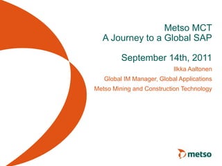 Metso MCT
A Journey to a Global SAP
September 14th, 2011
Ilkka Aaltonen
Global IM Manager, Global Applications
Metso Mining and Construction Technology
 