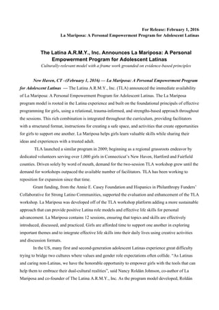 For Release: February 1, 2016
La Mariposa: A Personal Empowerment Program for Adolescent Latinas
The Latina A.R.M.Y., Inc. Announces La Mariposa: A Personal
Empowerment Program for Adolescent Latinas
Culturally-relevant model with a frame work grounded on evidence-based principles
New Haven, CT –(February 1, 2016) — La Mariposa: A Personal Empowerment Program
for Adolescent Latinas — The Latina A.R.M.Y., Inc. (TLA) announced the immediate availability
of La Mariposa: A Personal Empowerment Program for Adolescent Latinas. The La Mariposa
program model is rooted in the Latina experience and built on the foundational principals of effective
programming for girls, using a relational, trauma-informed, and strengths-based approach throughout
the sessions. This rich combination is integrated throughout the curriculum, providing facilitators
with a structured format, instructions for creating a safe space, and activities that create opportunities
for girls to support one another. La Mariposa helps girls learn valuable skills while sharing their
ideas and experiences with a trusted adult.
TLA launched a similar program in 2009; beginning as a regional grassroots endeavor by
dedicated volunteers serving over 1,000 girls in Connecticut’s New Haven, Hartford and Fairfield
counties. Driven solely by word of mouth, demand for the two-session TLA workshop grew until the
demand for workshops outpaced the available number of facilitators. TLA has been working to
reposition for expansion since that time.
Grant funding, from the Annie E. Casey Foundation and Hispanics in Philanthropy Funders’
Collaborative for Strong Latino Communities, supported the evaluation and enhancement of the TLA
workshop. La Mariposa was developed off of the TLA workshop platform adding a more sustainable
approach that can provide positive Latina role models and effective life skills for personal
advancement. La Mariposa contains 12 sessions, ensuring that topics and skills are effectively
introduced, discussed, and practiced. Girls are afforded time to support one another in exploring
important themes and to integrate effective life skills into their daily lives using creative activities
and discussion formats.
In the US, many first and second-generation adolescent Latinas experience great difficulty
trying to bridge two cultures where values and gender role expectations often collide. “As Latinas
and caring non-Latinas, we have the honorable opportunity to empower girls with the tools that can
help them to embrace their dual-cultural realities”, said Nancy Roldán Johnson, co-author of La
Mariposa and co-founder of The Latina A.R.M.Y., Inc. As the program model developed, Roldán
 