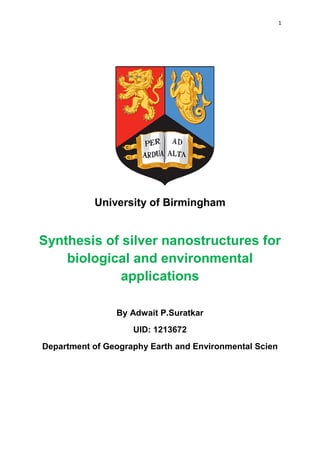 1
University of Birmingham
Synthesis of silver nanostructures for
biological and environmental
applications
By Adwait P.Suratkar
UID: 1213672
Department of Geography Earth and Environmental Scien
 
