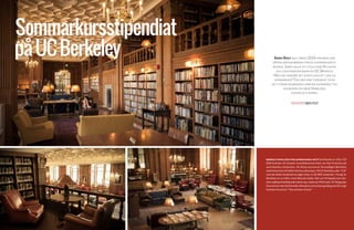 18 19
Sommarkursstipendiat
påUCBerkeley Simen Spjut blev våren 2014 historisk som
Uppsalaekonomernas första sommarkurssti-
pendiat. Simen valde att flyga över Atlanten
och läsa makroekonomi på UC Berkeley.
Men vad innebär det egentligen att läsa en
sommarkurs? För vår käre stipendiat tycks
det utöver akademiska meriter ha bidragit till
kunskaper om både Nobelpris,
pooler och hippies.
BERKELEY ÄR EN LITEN STAD (AMERIKANSKA MÅTT) bestående av cirka 110
000 invånare 25 minuter tunnelbaneresa öster om San Francisco på
amerikanska västkusten. De flesta associerar förmodligen Berkeley
med University of Californias huvudcampus. På UC Berkeley, eller "Cal"
som de lokala studenterna säger läser ca 36 000 studenter. I övrigt är
Berkeley en av USA:s mest liberala städer. Det var hit hippies och vän-
sterradikala/intellektuella sökte sig i slutet på 1960 talet. På Telegraph
Avenuekanmanfortfarandestötapåenochannangamlingsomförevigt
kommer leva kvar i ”the summer of love”.
TEXT & FOTO SIMEN SPJUT
 