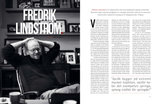 12 13
V
i träffar Fredrik Lindström
på hans kontor i Stockholm.
Från fönstret syns barn som
spelar fotboll i Vasaparken
utanför. Kontoret är fullt
av saker som tyder på att det tillhör
en person med mycket olika intressen
och egenheter. Väggarna är överfulla
med tavlor och gamla filmplanscher.
På golvet står det ett hockeyspel och
en träningscykel, på soffan har någon
slängt både en ukulele och en gitarr.
FREDRIK
LINDSTRÖM.
FREDRIK LINDSTRÖM är en mångsysslare med stark koppling till Uppsala Universitet.
Reversen möter kulturpersonligheten en höstdag i Stockholm. Det blir ett samtal om
svensk kultur, rädslan för misstag och en deppig korridor i Flogsta.
	 Fredrik är en lång man, respekt-
ingivande med fast handslag. Han
hälsar oss välkomna. Vi har samlats
på hans kontor för att spela in en voi-
ce over till marknadsföringsfilmen
för Anders Wall-föreläsningen som
går av stapeln den nittonde november
här i Uppsala, där Fredrik för sjätte
året i rad medverkar som moderator.
	 Vi inleder samtalet genom att
prata om vår gemensamma nämna-
re, Anders Wall. De två möttes från
första början på en middag. Fredrik
beskriver Anders som en charme-
rande gentleman. De två kom bra
överens och Fredrik berättar att han
alltid gått väldigt bra ihop med de
äldre. Han tror att det beror på det
faktum att han är kulturkonservativ,
vilket inte skall tolkas politiskt, utan
snarare handlar om vikten av att bi-
behålla traditioner. ”Sverige är ett av
de absolut mest rationella och för-
nuftsfyllda länderna i världen. Man
brukar tala om värderationalism
där man har vissa konstanta värden
och traditioner, vilket vi svenskar
är dåliga på. I Sverige är vår bästa
tid alldeles nyss.” Han menar att
detta ger oss en anti-traditionell
TEXT & FOTO HANNA BERGSTRÖM
hållning, att vi alltid vill förnya oss.
Det faktum att vi tycks se en väldigt
varierad och ibland oroande språk-
nivå bland studenter menar Fredrik
också beror av detta.” Språk bygger
på extremt mycket tradition, varför
heter det exempelvis springa, sprang
istället för springde? Den enda anled-
ningen till detta är egentligen att det
är tradition att vi säger sprang, ändå
är styrkan i denna tradition förhål-
landevis sett liten. Svenskan är ett
språk som hela tiden anpassar sig
bort ifrån traditionen.”
	 Tradition betyder för mig även
ett rikt kulturliv och att ta till sig
språk genom läsning. Jag upplever
att kultur och skönlitteratur ofta
prioriteras bort eller ej ses som något
viktigt inslag i vardagen hos andra
ekonomstudenter. Jag och Fredrik
har en gemensam syn på hur kultu-
ren i Sverige idag av många ses som
ett sidospår, till för en viss typ av
målgrupp. ”I Sverige delar vi upp det
här med kultur. Vi uppfattar kultu-
ren som något som står utanför oss,
som står utanför ekonomin och utan-
för den enskilda människan. Kultur
är något man gärna sysslar med på
lördag eller söndag.” Fredrik menar
att vi inte ser det som något nödvän-
digt inslag för varken utbildning eller
arbetsliv och att detta är problema-
tiskt. Tidigare i svensk historia har
kulturen - teater, konserter och mu-
seibesök – varit någonting önskvärt
för alla som haft möjlighet.
	 Fredrik tar även begreppet
kultur vidare, långt bortom min
grundtanke, och säger att det in-
tressanta är att begreppet kultur är
oskiljaktigt från människan och hela
hennes existens. ”Den enda fung-
erande definitionen som finns av
människan är att vi till skillnad från
andra djurarter har en kultur. Vi byg-
ger upp en kunskapsbank och ärver
saker av varandra, både föremåls-
mässigt och abstrakt i form av språk,
religion och världsbild. När vi skil-
jer på kultur och pratar om kultur så
som vi i Sverige gör idag, som något
Kulturdepartementet och Dramaten
sköter om, får vi den del av kulturen
vi uppfattar som inte helt nödvändig
och som något vi kan leva utan. När
vi gör den definitionen har vi redan
sågat av och per automatik sagt att vi
kan bli exempelvis fullvärdiga ekono-
mer, astronauter eller vad det är utan
den.” Detta leder enligt Fredrik till
”Språk bygger på extremt
mycket tradition, varför he-
ter det exempelvis springa,
sprang istället för springde?"
 