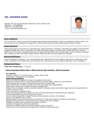 MD. SHUMON KHAN
Address: Flat: B2 House#6,Road#7,Sector#10, Uttara ,Dhaka-1230
Mobile No 1: 01938008000
Mobile No 2 :01726621896
e-mail : shumonkhan@gmail.com
Career Objective:
I am in search for a post as a technical manager/project Manager/Implementation Lead in an established company where I can
put into practice my knowledge of management, communication skills and project implementation ability at its best.
Career Summary:
Project team leader of more than five nationwide govt. project Enterprise IT Projects in heterogeneous platform Implementation
Bangladesh BANK DATA center. Oracle RAC over ASM, DATA guard. Oracle Grid infrastructure. Oracle SOA fully Linux java
platform and environment. Installing Oracle RAC and Data guard NCC BANK. Work as team leader home and abroad as Pakistan,
UAE, Thailand, and KSA. ERP project implementation Manger and APPS and DB Configuration Manager.
Special Qualification:
Project Management, Windows ,Linux server Administration .Experienced in Oracle database, Apps Server configuration, Web
server, Clustering, Fusion Middle ware, administration, RAC, Data guard 10g-11g,Storage configuration, Server Installation
Employment History:
Total Year of Experience : 11 Year(s)
1. Senior Technology Officer (May 1, 2007 to Dec 30, 2012 and May 1 ,2014 to Continue)
ATI LIMITED
Company Location: H#1, R#9/A, Sector-7, Uttara, Dhaka-1230
Department: Implementation & Integration
Duties/Responsibilities:
Define the project management process to be applied to the project.
Select team members and, if cross-functional as the Core Team Leader, select Core Team Members.
Prepare project plan and obtain management approval of the project plan.
Assure that all team members understand their roles and accept their responsibilities
Apply project resources according to the approved project plan.
Analyze risk and instigate avoidance activities. Establish contingency plans and identify trigger events and responsibility for
initiating corrective action.
Track and report on progress to plan.
Analyze the actual performance against the plan and make adjustments consistent with plan objectives.
Keep all stakeholders informed of progress and issues.
Involve functional expertise in design reviews and key decisions as well as risk strategies.
Assure timely adaptive action is taken.
Manage change to preserve business plan commitments. Initiate Phase Review if objectives must change.
Negotiate the performance of activities with team members and their managers.
Establish and publish clear priorities among project activities.
Coordinate management and technical decisions.
Arbitrate and resolve conflict and interface problems within the project.
Provide input on the performance of project team members to their supervisors.
 