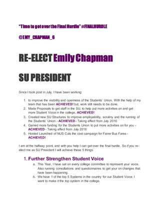 “TimetogetovertheFinalHurdle”#FINALHURDLE
@EMY_CHAPMAN_6
RE-ELECTEmilyChapman
SU PRESIDENT
Since I took post in July, I have been working:
1. to improve the visibility and openness of the Students’ Union. With the help of my
team that has been ACHIEVED! but, work still needs to be done.
2. Made Proposals to get staff in the SU, to help put more activities on and get
more Student Voice in the college, ACHIEVED!
3. Created new SU Structures to improve employability, scrutiny and the running of
the Students’ Union - ACHIEVED - Taking effect from July 2016
4. Gained more funding for the Students Union to put more activities on for you -
ACHIEVED - Taking effect from July 2016
5. Hosted Launched of NUS Cuts the cost campaign for Fairer Bus Fares -
ACHIEVED!
I am at the halfway point, and with you help I can get over the final hurdle. So if you re-
elect me as SU President I will achieve these 5 things:
1. Further Strengthen Student Voice
a. This Year, I have sat on every college committee to represent your voice.
Also running consultations and questionnaires to get your on changes that
have been happening.
b. We have 1 of the top 5 Systems in the country for our Student Voice. I
want to make it the top system in the college.
 
