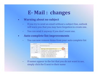 E- Mail : changes
• Warning about no subject
– If you try to send an email without a subject line, outlook
will warn you that you may have forgotten to create one.
– You can send it anyway if you don’t want one.
• Auto complete list improvements
– You can now remove items from your auto complete list
– If names appear in the list that you do not want to see,
simply click the X next to their name
 