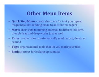 Other Menu Items
• Quick Step Menu: create shortcuts for task you repeat
frequently, like sending email to all store managers
• Move: short cuts to moving an email to different folders,
though drag and drop works just as well
• Rules: create rules to automatically mark, move, delete or
remind
• Tags: organizational tools that let you mark your files
• Find: shortcut for looking up contacts
 