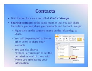 Contacts
• Distribution lists are now called Contact Groups
• Sharing contacts: in the same manner that you can share
Calendars, you can share your contacts and Contact Groups
– Right click on the contacts menu on the left and go to
Share.
– You will be prompted to invite
other users to share your
contacts
– You can also choose
“Folder Permissions” to set the
permission level of those with
whom you are sharing your
information.
 
