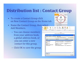Distribution list : Contact Group
• To create a Contact Group click
on New Contact Group on the Home tab
• Name the Contact Group, then select
Add Members.
– You can choose members
from your address book,
a global address book, or
you can enter a new
contact for this group.
– Click OK to save the group
 