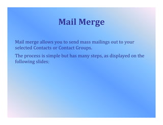 Mail Merge
Mail merge allows you to send mass mailings out to your
selected Contacts or Contact Groups.
The process is simple but has many steps, as displayed on the
following slides;
 