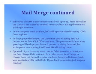 Mail Merge continued
• When you click OK a new compose email will open up. From here all of
the contacts are stored so no need to worry about adding them unless
you forgot someone.
• In the compose email window, let’s add a personalized Greeting. Click
Greeting Line.
• In the pop-up window you can customize your Greeting line, but
default works fine. Click OK to continue. The preview will show what
greeting will be displayed for each person receiving the email, but
while you are composing it will look like «Greeting Line».
• Optional: If you have any more custom fields you want to enter, use
the Insert Merge Field button to do so, there are a lot of things to
choose from, but this will require you have the relatedinformation in
your contacts profile in Outlook. If you don’t, no worries, just keep on
reading!
 