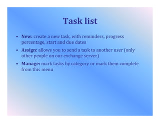 Task list
• New: create a new task, with reminders, progress
percentage, start and due dates
• Assign: allows you to send a task to another user (only
other people on our exchange server)
• Manage: mark tasks by category or mark them complete
from this menu
 