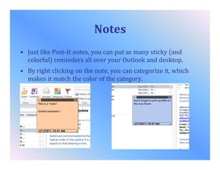 Notes
• Just like Post-It notes, you can put as many sticky (and
colorful) reminders all over your Outlook and desktop.
• By right clicking on the note, you can categorize it, which
makes it match the color of the category.
 