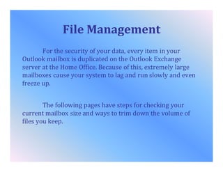 File Management
For the security of your data, every item in your
Outlook mailbox is duplicated on the Outlook Exchange
server at the Home Office. Because of this, extremely large
mailboxes cause your system to lag and run slowly and even
freeze up.
The following pages have steps for checking your
current mailbox size and ways to trim down the volume of
files you keep.
 