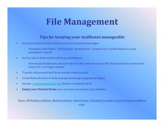 File Management
Tips for keeping your mailboxes manageable
• Sort your mail by Sender and remove any unneeded messages
– Examples: Patti Bates – Job Postings, Receptionist – Contact List, Crystal Reports or any
automated reports
• Sort by size to find emails with large attachments
– Download attachments and save them to the network or your My Documents then remove the
email if it’s no longer needed
• Transfer all personal mail to an outside email account
• Create Rules/Folders to help manage incoming/outgoingmessages
• Use the Conversation Clean Up feature in Outlook 2010
• Empty your Deleted Items once you have cleaned up your mailbox
Note: All folders (Inbox, Deleted Items, Sent Items, Calendar) count as part of your mailbox
size.
 