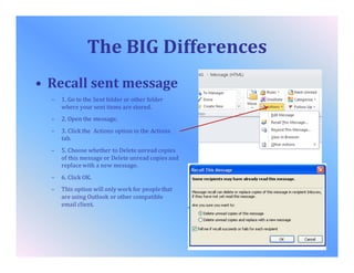 The BIG Differences
• Recall sent message
– 1. Go to the Sent folder or other folder
where your sent items are stored.
– 2. Open the message.
– 3. Click the Actions option in the Actions
tab.
– 5. Choose whether to Delete unread copies
of this message or Delete unread copies and
replace with a new message.
– 6. Click OK.
– This option will only work for people that
are using Outlook or other compatible
email client.
 