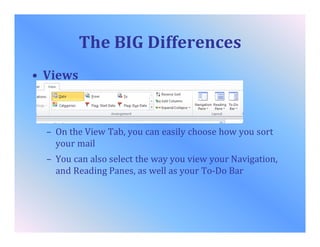 The BIG Differences
• Views
– On the View Tab, you can easily choose how you sort
your mail
– You can also select the way you view your Navigation,
and Reading Panes, as well as your To-Do Bar
 