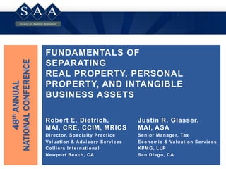 FUNDAMENTALS OF
SEPARATING
REAL PROPERTY, PERSONAL
PROPERTY, AND INTANGIBLE
BUSINESS ASSETS
48thANNUAL
NATIONALCONFERENCE
Robert E. Dietrich,
MAI, CRE, CCIM, MRICS
Director, Specialty Practice
Valuation & Advisory Services
Colliers International
Newport Beach, CA
Justin R. Glasser,
MAI, ASA
Senior Manager, Tax
Economic & Valuation Services
KPMG, LLP
San Diego, CA
 