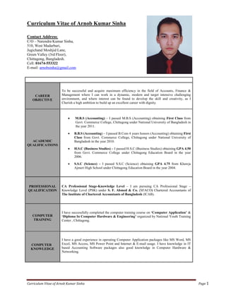 Curriculum Vitae of Arnob Kumar Sinha Page 1
Curriculum Vitae of Arnob Kumar Sinha
Contact Address:
C/O – Narendra Kumar Sinha,
510, West Madarbari,
Jugichand Moshjid Lane,
Green Valley (3rd Floor),
Chittagong, Bangladesh.
Cell: 01674-553322
E-mail: arnobsinha@gmail.com
CAREER
OBJECTIVE
To be successful and acquire maximum efficiency in the field of Accounts, Finance &
Management where I can work in a dynamic, modern and target intensive challenging
environment, and where interest can be found to develop the skill and creativity, as I
Cherish a high ambition to build up an excellent career with dignity.
ACADEMIC
QUALIFICATIONS
 M.B.S (Accounting) – I passed M.B.S (Accounting) obtaining First Class from
Govt. Commerce College, Chittagong under National University of Bangladesh in
the year 2011.
 B.B.S (Accounting) – I passed B.Com 4 years honors (Accounting) obtaining First
Class from Govt. Commerce College, Chittagong under National University of
Bangladesh in the year 2010.
 H.S.C (Business Studies) – I passed H.S.C (Business Studies) obtaining GPA 4.50
from Govt. Commerce College under Chittagong Education Board in the year
2006.
 S.S.C (Science) – I passed S.S.C (Science) obtaining GPA 4.75 from Khawja
Ajmeri High School under Chittagong Education Board in the year 2004.
PROFESSIONAL
QUALIFICATION
CA Professional Stage-Knowledge Level – I am pursuing CA Professional Stage –
Knowledge Level (PSK) under S. F. Ahmed & Co. (SFACO) Chartered Accountants of
The Institute of Chartered Accountants of Bangladesh (ICAB).
COMPUTER
TRAINING
I have successfully completed the computer training course on ‘Computer Application’ &
‘Diploma In Computer Hardware & Engineering’ organized by National Youth Training
Center , Chittagong.
COMPUTER
KNOWLEDGE
I have a good experience in operating Computer Application packages like MS Word, MS
Excel, MS Access, MS Power Point and Internet & E-mail usage. I have knowledge in IT
based Accounting Software packages also good knowledge in Computer Hardware &
Networking.
 