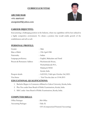 CURRICULUM VITAE
ARUNKUMAR
+971- 0569711317
arunpulari5@yahoo.com
CAREER OBJECTIVE:
Encountering a challenging position in the Industry, where my capabilities will be best utilized in
a highly competitive environment. To obtain a position that would enable growth of the
establishment and self as well.
PERSONAL PROFILE:
Gender : Male
Date of Birth : 19th April 1988
Nationality : Indian
Language proficiency : English, Malayalam and Tamil
Present & Permanent Address : Peechamcode House,
Pazhambalacode P.O.,
Palakkad-678544
Kerala, India
Passport details : L4212101, Valid upto October 3rd, 2023.
Visa Status : Visit Visa due date on 15-06-2015
EDUCATIONAL QUALIFICATIONS:
1. Bachelor Degree in Commerce affiliated to Calicut University, Kerala, India.
2. Plus Two under State Board of Public Examinations, Kerala, India.
3. SSLC under State Board of Public Examinations, Kerala, India.
COMPUTER SKILLS:
Office Packages : Ms-Office
Accounting Packages : Tally (9)
CFA (Computerized Financial Accounting)
 