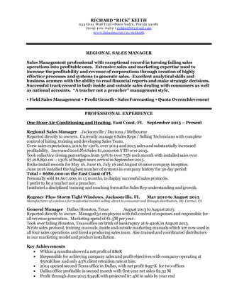 RICHARD “RICK” KEITH
244 Gray Wolf Trail ▪ Ponte Vedra, Florida 32081
(904) 400- 0462 ▪ rickkeith62@aol.com
www.linkedin.com/in/rickkeith
REGIONAL SALES MANAGER
Sales Management professional with exceptional record in turning failing sales
operations into profitable ones. Extensive sales and marketing expertise used to
increase the profitability and revenue of corporations through creation of highly
effective processes and systems to generate sales. Excellent analytical skills and
business acumen with the ability to read financial reports and make strategic decisions.
Successful track record in both inside and outside sales dealing with consumers as well
as national accounts. “A teacher not a preacher” management style.
• Field Sales Management • Profit Growth • Sales Forecasting • Quota Overachievement
PROFESSIONAL EXPERIENCE
One Hour Air Conditioning and Heating, East Coast, FL September 2015 – Present
Regional Sales Manager Jacksonville / Daytona / Melbourne
Reported directly to owners. Currently manage 6 Sales Reps / Selling Technicians with complete
control of hiring, training and developing Sales Team.
Grew sales expectations, 2016, by 120%, over 2014 and 2015 sales and substantially increased
profitability. Increased 2016 Net Sales $1,000,000 YTD over 2015.
Took collective closing percentages from 50% to over 75% each month with installed sales over
$7,218,890.00 – 130% of budget since arrival in September 2015.
Broke install records for May 16, June 16, July 16 and August 16 since company inception.
June 2016 installed the highest number of systems in company history for 30 day period:
Total = $686,000 on the East Coast of Fl.
Personally sold $1,607,000, in 15 months, to display successful sales protocols.
I prefer to be a teacher not a preacher.
Instituted a disciplined training and coaching format for Sales Rep understanding and growth.
Regency Plus- Storm Tight Windows, Jacksonville, FL May 2010 to August 2015
Manufacturer of windows for residentialmarket selling direct to consumerand through distributors, Mt. Carmel, PA
General Manager Dallas/Houston, Texas August 2013 to August 2015
Reported directly to owner. Managed 50 employees with full control of expenses and responsible for
all revenue generation. Marketing spend of $1.5M per year.
Took over failing Houston, Texas office on brink of bankruptcy at $-420K in August 2013.
Wrote sales protocol, training manuals, inside and outside marketing manuals which are now used in
all four sales operations and hired a producing sales team. Also trained and coordinated distributors
in our marketing model and product installation.
Key Achievements
 Within 4 months showed a net profit of $80K
 Responsible for achieving company sales and profit objectives with company operating at
$500K loss and only 43% client retention rate at hire.
 2014 opened second Texas office in Dallas, with net profit $937K for two offices
 Dallas office profitable in second month with first year net sales $2.32 M
 Profit through June 2015 $349K with projected $7.4M in sales by year end
 