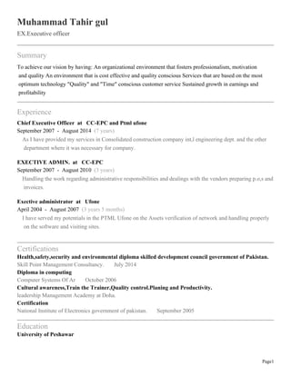Page1
Muhammad Tahir gul
EX.Executive officer
Summary
To achieve our vision by having: An organizational environment that fosters professionalism, motivation
and quality An environment that is cost effective and quality conscious Services that are based on the most
optimum technology "Quality" and "Time" conscious customer service Sustained growth in earnings and
profitability
Experience
Chief Executive Officer at CC-EPC and Ptml ufone
September 2007 - August 2014 (7 years)
As I have provided my services in Consolidated construction company int,l engineering dept. and the other
department where it was necessary for company.
EXECTIVE ADMIN. at CC-EPC
September 2007 - August 2010 (3 years)
Handling the work regarding administrative responsibilities and dealings with the vendors preparing p.o,s and
invoices.
Exective administrator at Ufone
April 2004 - August 2007 (3 years 5 months)
I have served my potentials in the PTML Ufone on the Assets verification of network and handling properly
on the software and visiting sites.
Certifications
Health,safety,security and environmental diploma skilled development council government of Pakistan.
Skill Point Management Consultancy. July 2014
Diploma in computing
Computer Systems Of Ar October 2006
Cultural awareness,Train the Trainer,Quality control.Planing and Productivity.
leadership Management Academy at Doha.
Certification
National Institute of Electronics government of pakistan. September 2005
Education
University of Peshawar
 