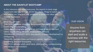 1
Anyone from
anywhere can
start and scale a
business with the
right resources.
OUR VISION
ABOUT THE GAUNTLET BOOTCAMP
In	
  this	
  intensive	
  one-­‐week	
  bootcamp,	
  the	
  experts	
  in	
  early	
  stage	
  
investment	
  take	
  you	
  through	
  all	
  the	
  :ps,	
  tricks,	
  things	
  to	
  watch	
  out	
  for,	
  
and	
  how	
  to	
  use	
  ‘plug	
  and	
  play’	
  pla?orms	
  to	
  build	
  your	
  ideas	
  into	
  
scalable	
  businesses.	
  
	
  
What	
  you	
  will	
  learn:	
  
TRACTION:	
  customer	
  discovery,	
  building	
  and	
  managing	
  a	
  pipeline,	
  
posi:oning	
  and	
  marke:ng	
  
TEAM:	
  determining	
  who	
  will	
  do	
  what	
  and	
  how	
  to	
  aKract	
  the	
  best	
  
talent,	
  teambuilding,	
  HR	
  tools,	
  employment	
  contracts	
  
TECHNOLOGY/PRODUCT:	
  MVP,	
  beta	
  launch,	
  in	
  house	
  development	
  vs	
  
outsourcing	
  
TREASURE:	
  business	
  types	
  and	
  how	
  to	
  register,	
  legal	
  contracts,	
  
accoun:ng,	
  ﬁnancial	
  forecas:ng	
  
THE	
  PITCH:	
  elevator	
  pitch,	
  pitch	
  deck,	
  pitch	
  prac:ce,	
  communica:ng	
  
with	
  advisors	
  and	
  investors	
  
 