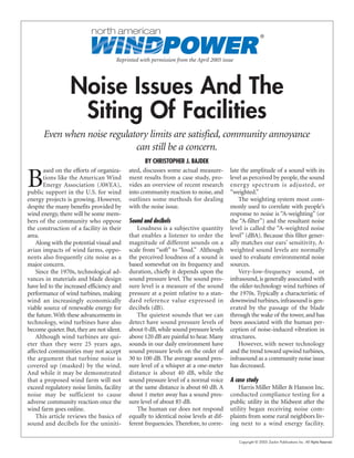 Copyright © 2005 Zackin Publications Inc. All Rights Reserved.
Reprinted with permission from the April 2005 issue
Noise Issues And The
Siting Of Facilities
Even when noise regulatory limits are satisfied, community annoyance
can still be a concern.
BY CHRISTOPHER J. BAJDEK
B
ased on the efforts of organiza-
tions like the American Wind
Energy Association (AWEA),
public support in the U.S. for wind
energy projects is growing. However,
despite the many benefits provided by
wind energy, there will be some mem-
bers of the community who oppose
the construction of a facility in their
area.
Along with the potential visual and
avian impacts of wind farms, oppo-
nents also frequently cite noise as a
major concern.
Since the 1970s, technological ad-
vances in materials and blade design
have led to the increased efficiency and
performance of wind turbines, making
wind an increasingly economically
viable source of renewable energy for
the future.With these advancements in
technology, wind turbines have also
become quieter.But,they are not silent.
Although wind turbines are qui-
eter than they were 25 years ago,
affected communities may not accept
the argument that turbine noise is
covered up (masked) by the wind.
And while it may be demonstrated
that a proposed wind farm will not
exceed regulatory noise limits, facility
noise may be sufficient to cause
adverse community reaction once the
wind farm goes online.
This article reviews the basics of
sound and decibels for the uniniti-
ated, discusses some actual measure-
ment results from a case study, pro-
vides an overview of recent research
into community reaction to noise, and
outlines some methods for dealing
with the noise issue.
Sound and decibels
Loudness is a subjective quantity
that enables a listener to order the
magnitude of different sounds on a
scale from “soft” to “loud.” Although
the perceived loudness of a sound is
based somewhat on its frequency and
duration, chiefly it depends upon the
sound pressure level. The sound pres-
sure level is a measure of the sound
pressure at a point relative to a stan-
dard reference value expressed in
decibels (dB).
The quietest sounds that we can
detect have sound pressure levels of
about 0 dB, while sound pressure levels
above 120 dB are painful to hear. Many
sounds in our daily environment have
sound pressure levels on the order of
30 to 100 dB. The average sound pres-
sure level of a whisper at a one-meter
distance is about 40 dB, while the
sound pressure level of a normal voice
at the same distance is about 60 dB. A
shout 1 meter away has a sound pres-
sure level of about 85 dB.
The human ear does not respond
equally to identical noise levels at dif-
ferent frequencies. Therefore, to corre-
late the amplitude of a sound with its
level as perceived by people, the sound
energy spectrum is adjusted, or
“weighted.”
The weighting system most com-
monly used to correlate with people’s
response to noise is “A-weighting” (or
the “A-filter”) and the resultant noise
level is called the “A-weighted noise
level” (dBA). Because this filter gener-
ally matches our ears’ sensitivity, A-
weighted sound levels are normally
used to evaluate environmental noise
sources.
Very-low-frequency sound, or
infrasound, is generally associated with
the older-technology wind turbines of
the 1970s. Typically a characteristic of
downwind turbines, infrasound is gen-
erated by the passage of the blade
through the wake of the tower, and has
been associated with the human per-
ception of noise-induced vibration in
structures.
However, with newer technology
and the trend toward upwind turbines,
infrasound as a community noise issue
has decreased.
A case study
Harris Miller Miller & Hanson Inc.
conducted compliance testing for a
public utility in the Midwest after the
utility began receiving noise com-
plaints from some rural neighbors liv-
ing next to a wind energy facility.
®
 
