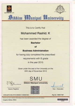 INSPIRED BY LIFE
Miftftirn anina{ flfiniucrsi
Deputy Registrar
UIASCodeTM: SMU.GTK.SK.BBADM.l 1 T SOOOOOT 93AT
This is to Certify that
Mohammed Rashid.
has been awarded the degree of
Bachelor
of
Busi ness Adm in istration
for having duly completed the prescribed
requirements with B grade
in the year 2015
Given under the seal of the University on the
30th day of November 2015
SMU
Sikkim Manipal University
K
Vice - Chancellor
Reg No:1308017387
Visit www.uias.org for verification of this Certificate. UIAS code provided at the bottom left corner of the Certificate.
Gangtok, Sikkim,INDIA il1ilil ililililililil ililililil ilililil lil|
 