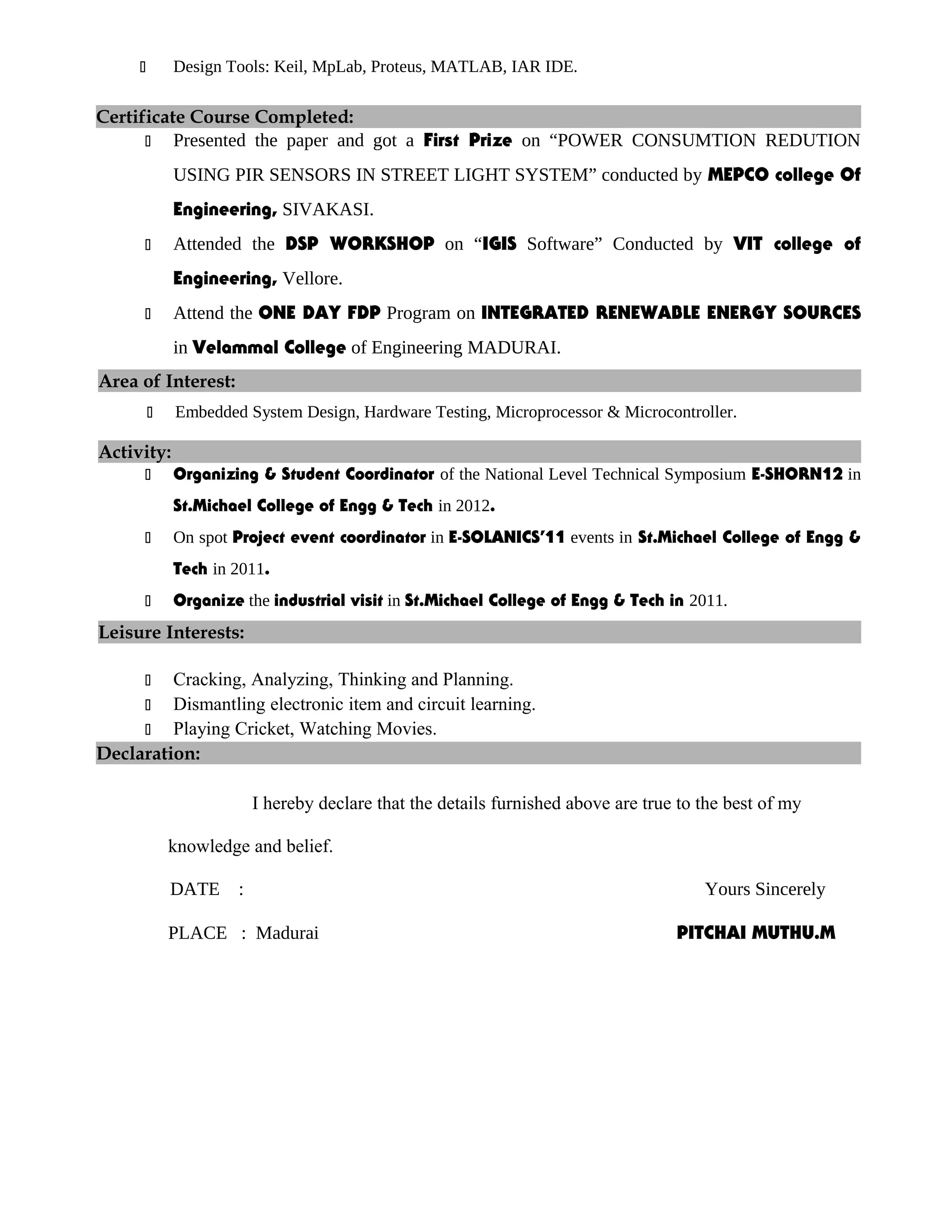  Design Tools: Keil, MpLab, Proteus, MATLAB, IAR IDE.
Certificate Course Completed:
 Presented the paper and got a First Prize on “POWER CONSUMTION REDUTION
USING PIR SENSORS IN STREET LIGHT SYSTEM” conducted by MEPCO college Of
Engineering, SIVAKASI.
 Attended the DSP WORKSHOP on “IGIS Software” Conducted by VIT college of
Engineering, Vellore.
 Attend the ONE DAY FDP Program on INTEGRATED RENEWABLE ENERGY SOURCES
in Velammal College of Engineering MADURAI.
Area of Interest:
 Embedded System Design, Hardware Testing, Microprocessor & Microcontroller.
Activity:
 Organizing & Student Coordinator of the National Level Technical Symposium E-SHORN12 in
St.Michael College of Engg & Tech in 2012.
 On spot Project event coordinator in E-SOLANICS’11 events in St.Michael College of Engg &
Tech in 2011.
 Organize the industrial visit in St.Michael College of Engg & Tech in 2011.
Leisure Interests:
 Cracking, Analyzing, Thinking and Planning.
 Dismantling electronic item and circuit learning.
 Playing Cricket, Watching Movies.
Declaration:
I hereby declare that the details furnished above are true to the best of my
knowledge and belief.
DATE : Yours Sincerely
PLACE : Madurai PITCHAI MUTHU.M
 
